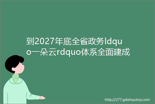 到2027年底全省政务ldquo一朵云rdquo体系全面建成江苏省出台这一方案